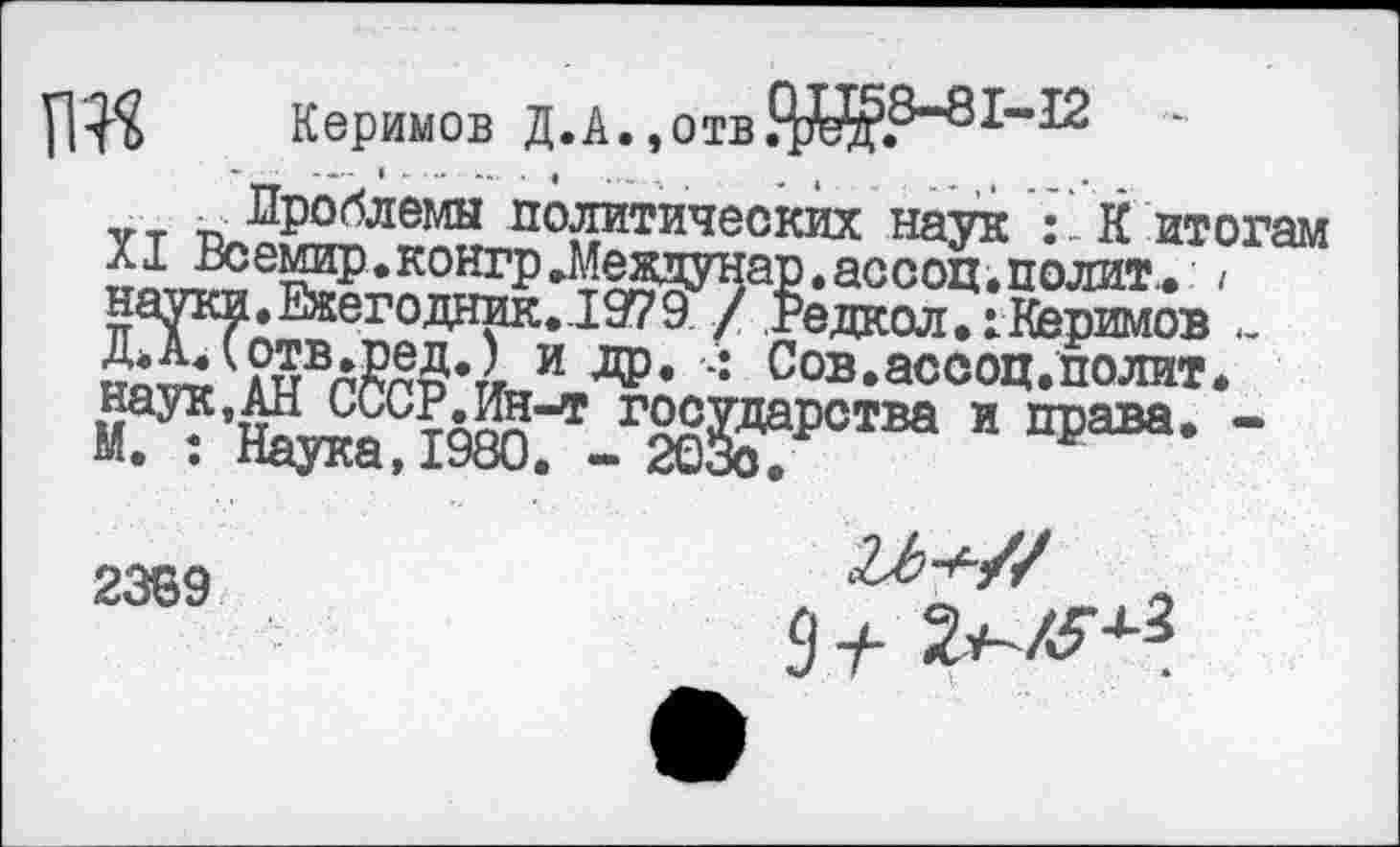 ﻿Керимов Д.А.,отв Ж8-81’12
«.т г. Проблемы политических наук : К итогам XI Всемир.контр.Межцунар.ассоц,полит., / Ш» Ежегодник. !979 / Редкол.1 Керимов
Рт^влР®Д»/г и ДР» •: Сов.ассоц.полит. наук,АН СССР.Ин-т государства и права. -М. : Наука,1980. - 203о.
2369
9 ±